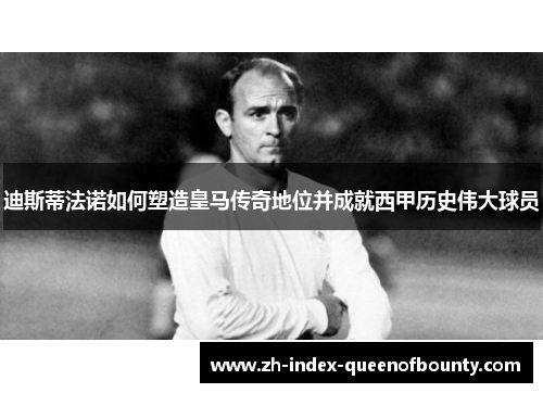 迪斯蒂法诺如何塑造皇马传奇地位并成就西甲历史伟大球员