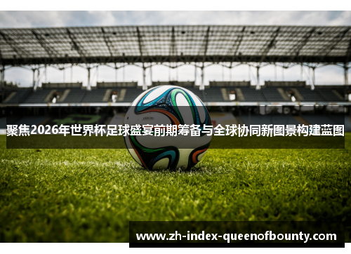 聚焦2026年世界杯足球盛宴前期筹备与全球协同新图景构建蓝图