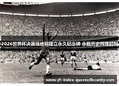 2026世界杯决赛场地将建立永久纪念碑 永载历史辉煌时刻