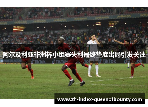 阿尔及利亚非洲杯小组赛失利最终垫底出局引发关注